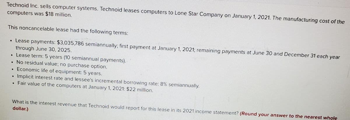 Technoid Inc. sells computer systems. Technoid leases computers to Lone Star Company on January 1, 2021. The manufacturing cost of the
computers was $18 million.
This noncancelable lease had the following terms:
• Lease payments: $3,035,786 semiannually; first payment at January 1, 2021; remaining payments at June 30 and December 31 each year
through June 30, 2025.
•Lease term: 5 years (10 semiannual payments).
• No residual value; no purchase option.
• Economic life of equipment: 5 years.
Implicit interest rate and lessee's incremental borrowing rate: 8% semiannually.
Fair value of the computers at January 1, 2021: $22 million.
What is the interest revenue that Technoid would report for this lease in its 2021 income statement? (Round your answer to the nearest whole
dollar.)
