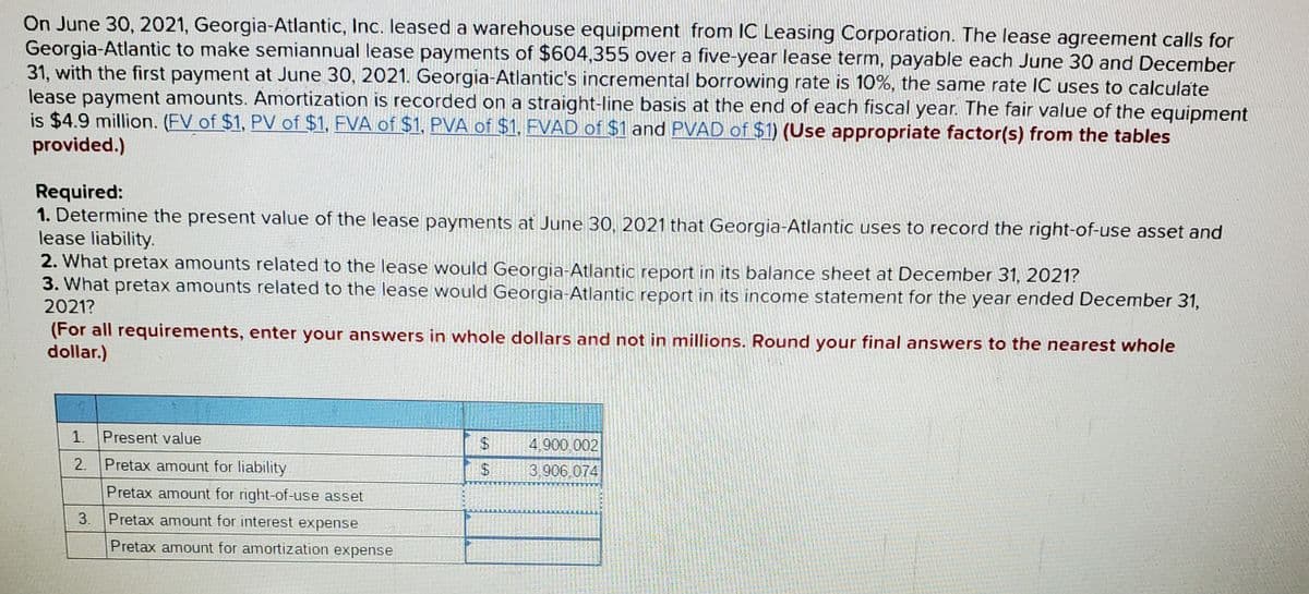 On June 30, 2021, Georgia-Atlantic, Inc. leased a warehouse equipment from IC Leasing Corporation. The lease agreement calls for
Georgia-Atlantic to make semiannual lease payments of $604,355 over a five-year lease term, payable each June 30 and December
31, with the first payment at June 30, 2021. Georgia-Atlantic's incremental borrowing rate is 10%, the same rate IC uses to calculate
lease payment amounts. Amortization is recorded on a straight-line basis at the end of each fiscal year. The fair value of the equipment
is $4.9 million. (FV of $1, PV of $1, FVA of $1, PVA of $1, FVAD of $1 and PVAD of $1) (Use appropriate factor(s) from the tables
provided.)
Required:
1. Determine the present value of the lease payments at June 30, 2021 that Georgia-Atlantic uses to record the right-of-use asset and
lease liability.
2. What pretax amounts related to the lease would Georgia-Atlantic report in its balance sheet at December 31, 2021?
3. What pretax amounts related to the lease would Georgia-Atlantic report in its income statement for the year ended December 31,
2021?
(For all requirements, enter your answers in whole dollars and not in millions. Round your final answers to the nearest whole
dollar.)
1. Present value
$4
4,900,002
2. Pretax amount for liability
$4
3,906 074
Pretax amount for right-of-use asset
3. Pretax amount for interest expense
Pretax amount for amortization expense

