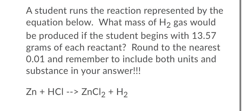 A student runs the reaction represented by the
equation below. What mass of H2 gas would
be produced if the student begins with 13.57
grams of each reactant? Round to the nearest
0.01 and remember to include both units and
substance in your answer!!!
Zn + HCI --> ZnCl2 + H2
