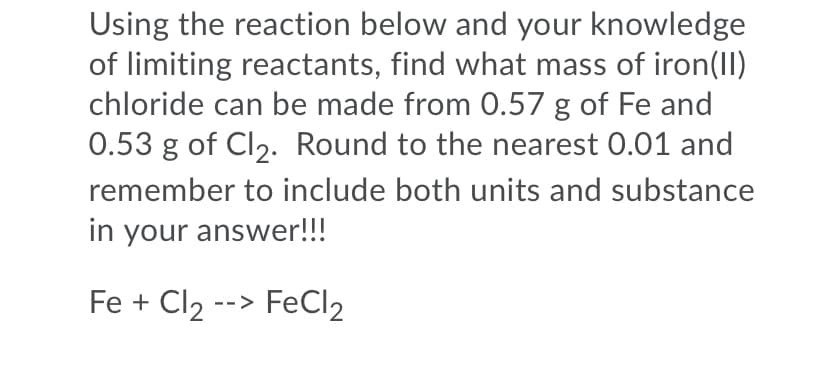 Using the reaction below and your knowledge
of limiting reactants, find what mass of iron(II)
chloride can be made from 0.57 g of Fe and
0.53 g of Cl2. Round to the nearest 0.01 and
remember to include both units and substance
in your answer!!!
Fe + Cl2 --> FeCl2
