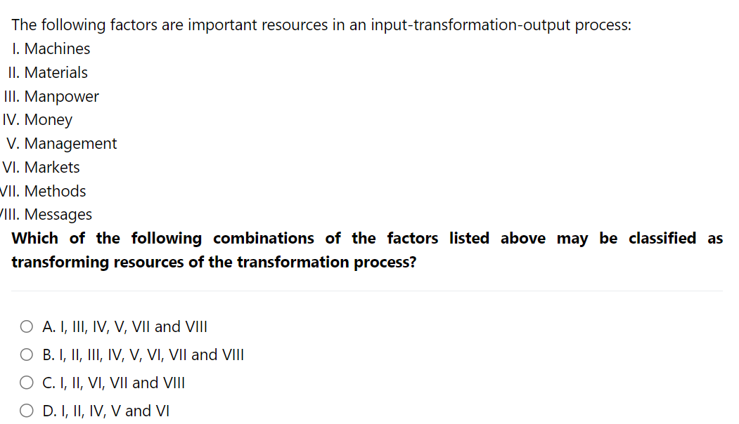 The following factors are important resources in an input-transformation-output process:
I. Machines
II. Materials
III. Manpower
IV. Money
V. Management
VI. Markets
VII. Methods
III. Messages
Which of the following combinations of the factors listed above may be classified as
transforming resources of the transformation process?
O A. I, III, IV, V, VII and VIII
O B. I, II, III, IV, V, VI, VII and VIII
O C. I, II, VI, VII and VIII
O D. I, II, IV, V and VI