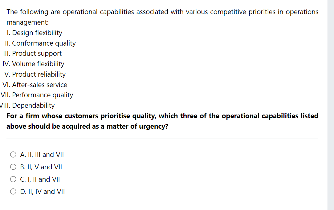 The following are operational capabilities associated with various competitive priorities in operations
management:
1. Design flexibility
II. Conformance quality
III. Product support
IV. Volume flexibility
V. Product reliability
VI. After-sales service
VII. Performance quality
VIII. Dependability
For a firm whose customers prioritise quality, which three of the operational capabilities listed
above should be acquired as a matter of urgency?
O A. II, III and VII
O B. II, V and VII
O C. I, II and VII
O D. II, IV and VII