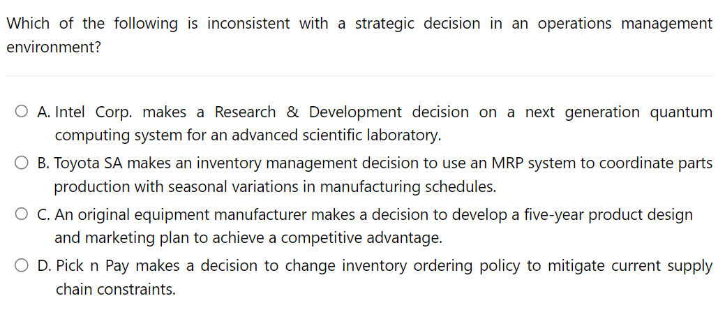 Which of the following is inconsistent with a strategic decision in an operations management
environment?
O A. Intel Corp. makes a Research & Development decision on a next generation quantum
computing system for an advanced scientific laboratory.
O B. Toyota SA makes an inventory management decision to use an MRP system to coordinate parts
production with seasonal variations in manufacturing schedules.
O C. An original equipment manufacturer makes a decision to develop a five-year product design
and marketing plan to achieve a competitive advantage.
O D. Pick n Pay makes a decision to change inventory ordering policy to mitigate current supply
chain constraints.