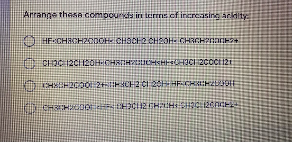 Arrange these compounds in terms of increasing acidity:
HF<CH3CH2COOH< CH3CH2 CH2OH< CH3CH2COOH2+
O CH3CH2CH2OH<CH3CH2COOH<HF<CH3CH2COOH2+
CH3CH2C0OH2+<CH3CH2 CH20H<HF<CH3CH2C0OH
CH3CH2COOH<HF< CH3CH2 CH20H< CH3CH2C0OH2+
