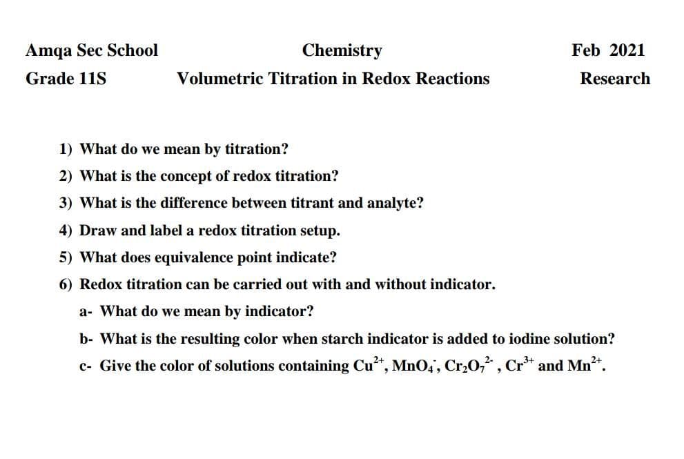 Amqa Sec School
Chemistry
Feb 2021
Grade 11S
Volumetric Titration in Redox Reactions
Research
1) What do we mean by titration?
2) What is the concept of redox titration?
3) What is the difference between titrant and analyte?
4) Draw and label a redox titration setup.
5) What does equivalence point indicate?
6) Redox titration can be carried out with and without indicator.
a- What do we mean by indicator?
b- What is the resulting color when starch indicator is added to iodine solution?
c- Give the color of solutions containing Cu*, Mn0,, Cr,0,, Cr* and Mn*.

