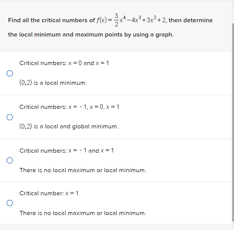 3
-
Find all the critical numbers of f(x) = 2x¹ − 4x³+3x²+2, then determine
the local minimum and maximum points by using a graph.
O
O
O
Critical numbers: x = 0 and x = 1
(0,2) is a local minimum.
Critical numbers: x= -1, x=0, x= 1
(0,2) is a local and global minimum.
Critical numbers: x= -1 and x = 1
There is no local maximum or local minimum.
Critical number: x = 1
There is no local maximum or local minimum.