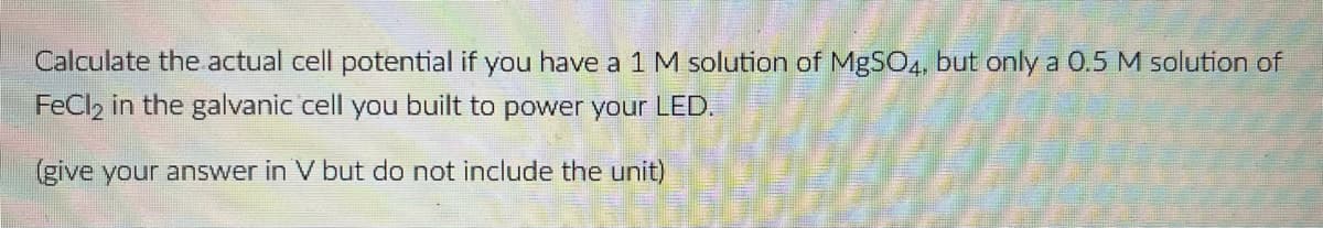 Calculate the actual cell potential if you have a 1 M solution of MgSO4, but only a 0.5 M solution of
FeCl2 in the galvanic cell you built to power your LED.
(give your answer in V but do not include the unit)
