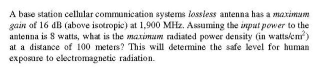 A base station cellular communication systems lossless antenna has a maximum
gain of 16 dB (above isotropic) at 1,900 MHz. Assuming the input power to the
antenna is 8 watts, what is the maximum radiated power density (in watts/cm?)
at a distance of 100 meters? This will determine the safe level for human
exposure to electromagnetic radiation.
