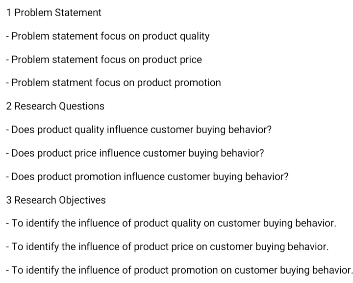 1 Problem Statement
- Problem statement focus on product quality
- Problem statement focus on product price
- Problem statment focus on product promotion
2 Research Questions.
- Does product quality influence customer buying behavior?
- Does product price influence customer buying behavior?
- Does product promotion influence customer buying behavior?
3 Research Objectives
- To identify the influence of product quality on customer buying behavior.
- To identify the influence of product price on customer buying behavior.
- To identify the influence of product promotion on customer buying behavior.