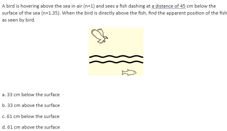 A bird is hovering above the sea in air (n=1) and sees a fish dashing at a distance of 45 cm below the
surface of the sea (n=1.35). When the bird is directly above the fish, find the apparent position of the fish
as seen by bird.
a. 33 cm below the surface
b. 33 cm above the surface
c. 61 cm below the surface
d. 61 cm above the surface