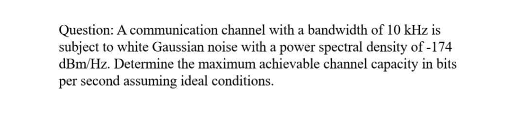 Question: A communication channel with a bandwidth of 10 kHz is
subject to white Gaussian noise with a power spectral density of -174
dBm/Hz. Determine the maximum achievable channel capacity in bits
per second assuming ideal conditions.