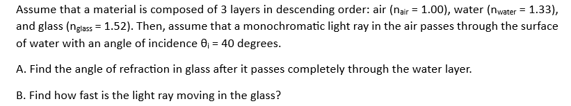 Assume that a material is composed of 3 layers in descending order: air (nair = 1.00), water (nwater = 1.33),
and glass (nglass= 1.52). Then, assume that a monochromatic light ray in the air passes through the surface
of water with an angle of incidence 0₁ = 40 degrees.
A. Find the angle of refraction in glass after it passes completely through the water layer.
B. Find how fast is the light ray moving in the glass?