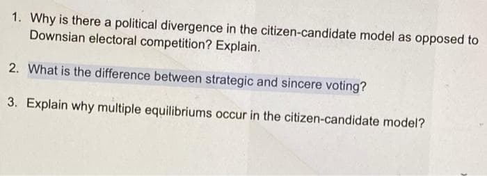 1. Why is there a political divergence in the citizen-candidate model as opposed to
Downsian electoral competition? Explain.
2. What is the difference between strategic and sincere voting?
3. Explain why multiple equilibriums occur in the citizen-candidate model?
