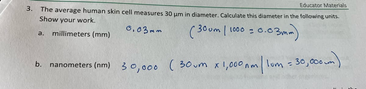 Educator Materials
3.
The average human skin cell measures 30 µm in diameter. Calculate this diameter in the following units.
Show your work.
millimeters (mm)
6,03mm
( 30um | 1000 2 o.03mr
a.
nanometers (nm) 30,000 ( 30um xI,000 nm lom =30,000 um)
b.
