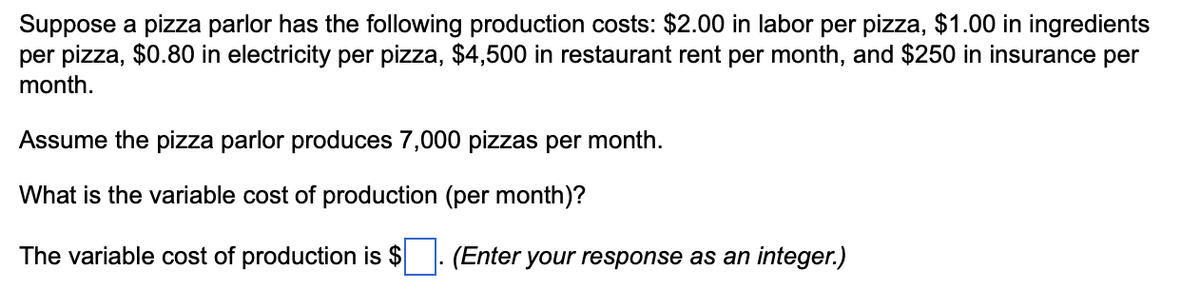 Suppose a pizza parlor has the following production costs: $2.00 in labor per pizza, $1.00 in ingredients
per pizza, $0.80 in electricity per pizza, $4,500 in restaurant rent per month, and $250 in insurance per
month.
Assume the pizza parlor produces 7,000 pizzas per month.
What is the variable cost of production (per month)?
The variable cost of production is $
(Enter your response as an integer.)