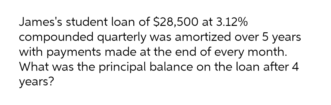 James's student loan of $28,500 at 3.12%
compounded quarterly was amortized over 5 years
with payments made at the end of every month.
What was the principal balance on the loan after 4
years?
