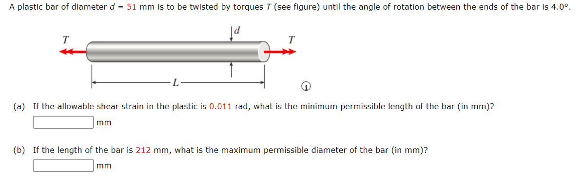 A plastic bar of diameter d = 51 mm is to be twisted by torques T (see figure) until the angle of rotation between the ends of the bar is 4.0°.
T
T
(a) If the allowable shear strain in the plastic is 0.011 rad, what is the minimum permissible length of the bar (in mm)?
mm
(b) If the length of the bar is 212 mm, what is the maximum permissible diameter of the bar (in mm)?
mm
