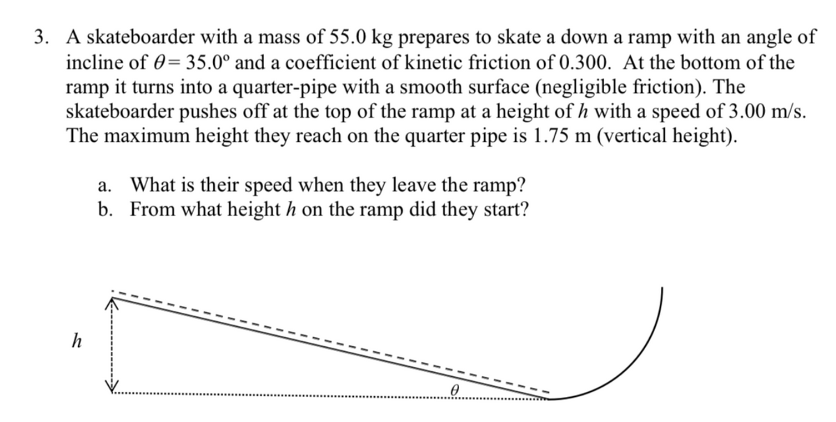 3. A skateboarder with a mass of 55.0 kg prepares to skate a down a ramp with an angle of
incline of 0= 35.0° and a coefficient of kinetic friction of 0.300. At the bottom of the
ramp it turns into a quarter-pipe with a smooth surface (negligible friction). The
skateboarder pushes off at the top of the ramp at a height of h with a speed of 3.00 m/s.
The maximum height they reach on the quarter pipe is 1.75 m (vertical height).
a. What is their speed when they leave the ramp?
b. From what height h on the ramp did they start?
h
