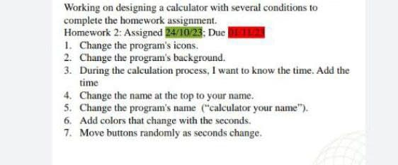 Working on designing a calculator with several conditions to
complete the homework assignment.
Homework 2: Assigned 24/10/23; Due 01/11/23
1. Change the program's icons.
2. Change the program's background.
3. During the calculation process, I want to know the time. Add the
time
4. Change the name at the top to your name.
5. Change the program's name ("calculator your name").
6. Add colors that change with the seconds.
7. Move buttons randomly as seconds change.