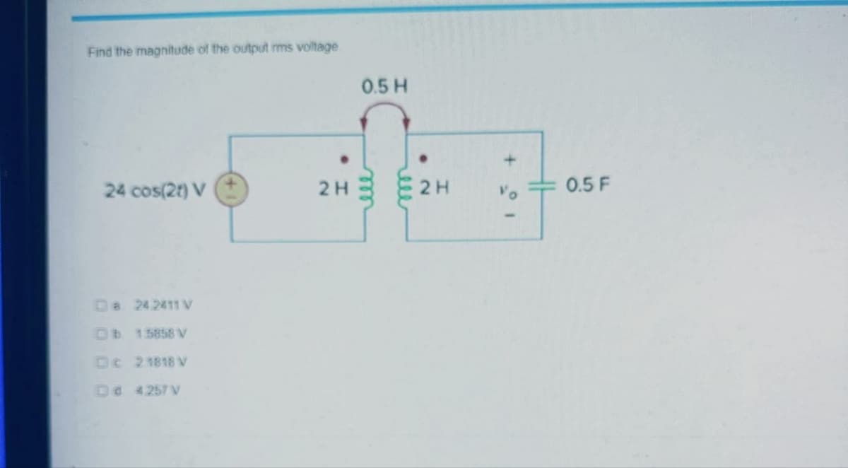 Find the magnitude of the output rms voltage
24 cos(2) V
8 242411 V
Db 15858 V
Dc 21818 V
Dd 4257V
2H
0.5 H
2H
+
0.5 F