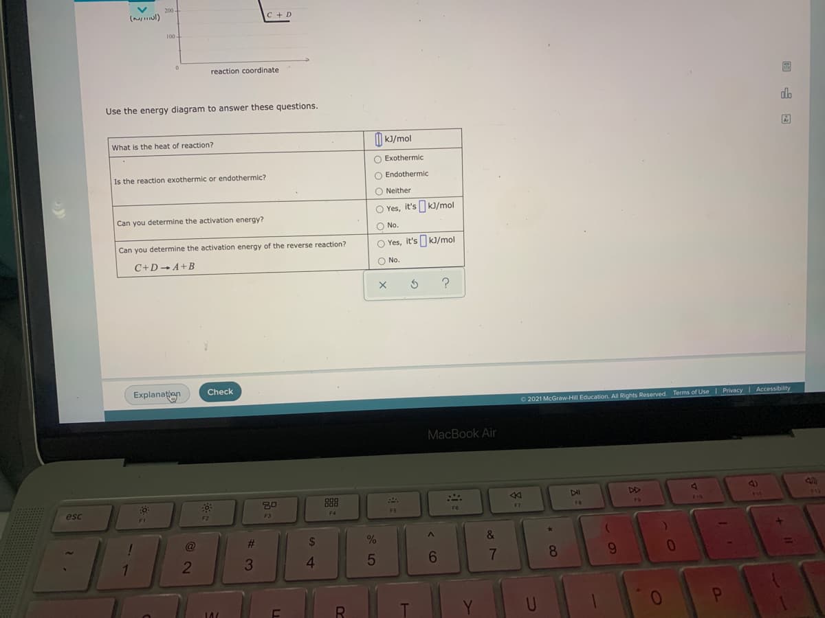 200-
(ul)
C + D
100
-
reaction coordinate
Use the energy diagram to answer these questions.
do
Ar
What is the heat of reaction?
|| kJ/mol
O Exothermic
Is the reaction exothermic or endothermic?
O Endothermic
O Neither
O Yes, it's kJ/mol
Can you determine the activation energy?
O No.
Can you determine the activation energy of the reverse reaction?
O Yes, it's kJ/mol
C+D- A+B
O No.
Explanațian
Check
O 2021 McGraw-Hill Education. All Rights Reserved. Terms of Use | PrivacyI Accessibility
MacBook Air
000
88
DAI
DD
4)
812
esc
FB
F9
F10
11
F1
F2
F3
F4
F5
F6
F7
1
@
%23
2$
&
4
6.
7
8
9.
Y
01
* CO
< CO
5
