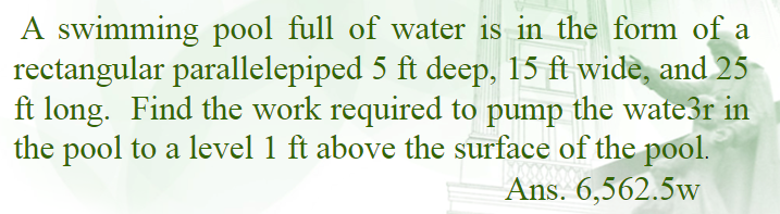 A swimming pool full of water is in the form of a
rectangular parallelepiped 5 ft deep, 15 ft wide, and 25
ft long. Find the work required to pump the wate3r in
the pool to a level 1 ft above the surface of the pool.
Ans. 6,562.5w
