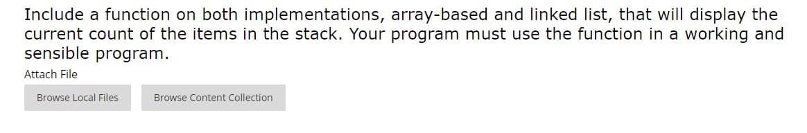 Include a function on both implementations, array-based and linked list, that will display the
current count of the items in the stack. Your program must use the function in a working and
sensible program.
Attach File
Browse Local Files
Browse Content Collection