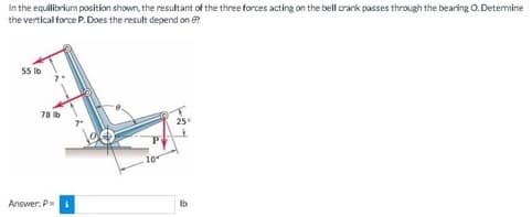 In the equilibrium position shown, the resultant of the three forces acting on the bell crank passes through the bearing O. Determine
the vertical force P. Does the result depend on 6?
55 lb
78 lb
Answer: P = $
25+