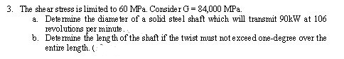 3. The shear stress is limited to 60 MPa. Consider G = 84,000 MPa.
a. Determine the diameter of a solid steel shaft which will transmit 90kW at 106
revolutions per minute..
b. Determine the length of the shaft if the twist must not exceed one-degree over the
entire length. (