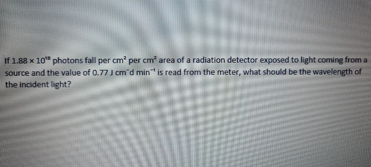 If 1.88 x 10 photons fall per cm2 per cm area of a radiation detector exposed to light coming from a
source and the value of 0.77 J cm d min is read from the meter, what should be the wavelength of
the incident light?
