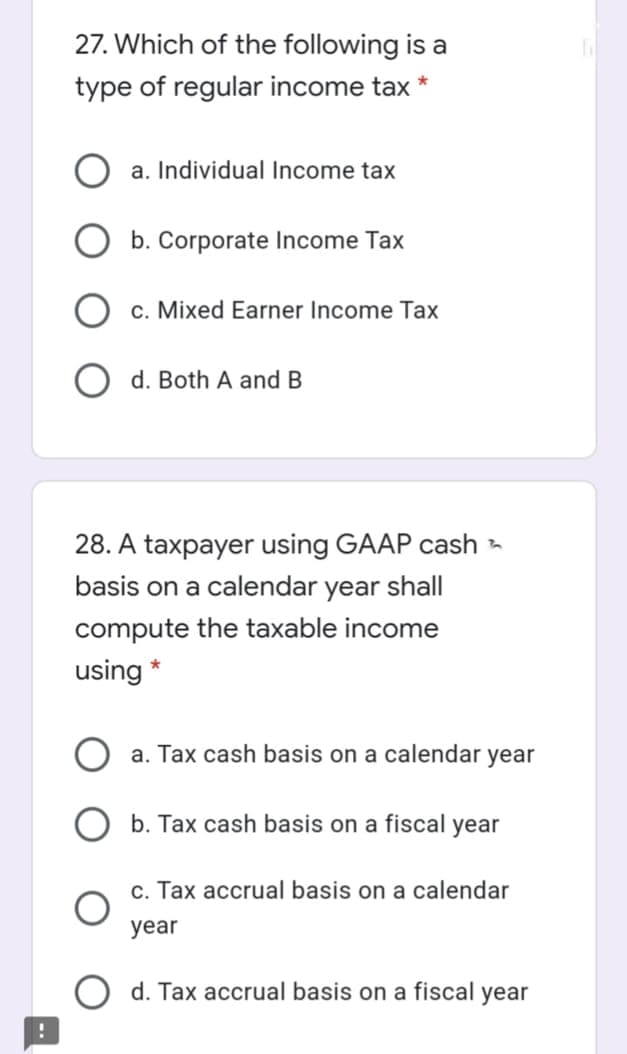 27. Which of the following is a
type of regular income tax
a. Individual Income tax
b. Corporate Income Tax
c. Mixed Earner Income Tax
O d. Both A and B
28. A taxpayer using GAAP cash -
basis on a calendar year shall
compute the taxable income
using *
a. Tax cash basis on a calendar year
b. Tax cash basis on a fiscal year
c. Tax accrual basis on a calendar
year
d. Tax accrual basis on a fiscal year
