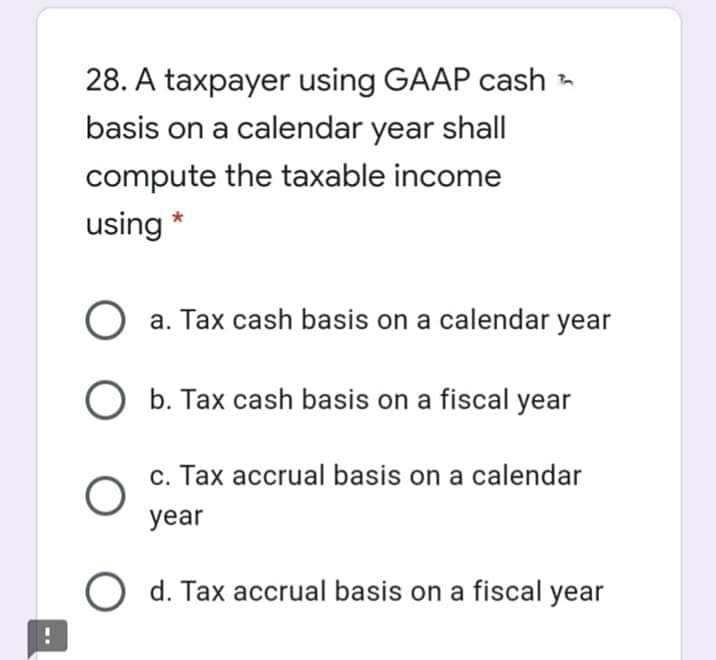 28. A taxpayer using GAAP cash -
basis on a calendar year shall
compute the taxable income
using
a. Tax cash basis on a calendar year
b. Tax cash basis on a fiscal year
c. Tax accrual basis on a calendar
year
O d. Tax accrual basis on a fiscal year
