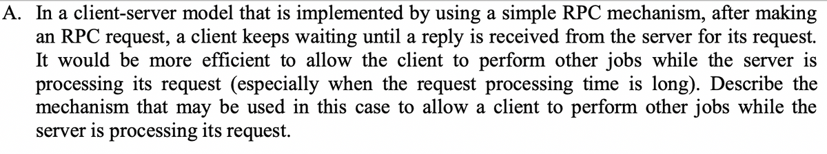 A. In a client-server model that is implemented by using a simple RPC mechanism, after making
an RPC request, a client keeps waiting until a reply is received from the server for its request.
It would be more efficient to allow the client to perform other jobs while the server is
processing its request (especially when the request processing time is long). Describe the
mechanism that may be used in this case to allow a client to perform other jobs while the
server is processing its request.
