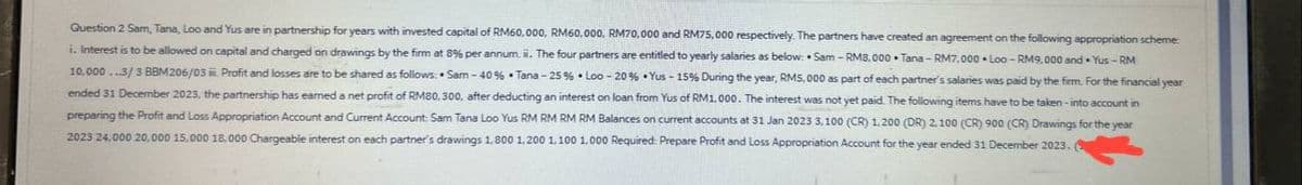 Question 2 Sam, Tana, Loo and Yus are in partnership for years with invested capital of RM60,000, RM60,000, RM70,000 and RM75,000 respectively. The partners have created an agreement on the following appropriation scheme
i. Interest is to be allowed on capital and charged on drawings by the firm at 8% per annum. ii. The four partners are entitled to yearly salaries as below: Sam - RM8.000 Tana-RM7.000 Loo-RM9,000 and Yus-RM
10,000...3/3 BBM206/03 ii. Profit and losses are to be shared as follows: Sam-40% Tana-25 % Loo -20% Yus -15% During the year, RM5.000 as part of each partner's salaries was paid by the firm. For the financial year
ended 31 December 2023, the partnership has earned a net profit of RM80, 300, after deducting an interest on loan from Yus of RM1,000. The interest was not yet paid. The following items have to be taken into account in
preparing the Profit and Loss Appropriation Account and Current Account: Sam Tana Loo Yus RM RM RM RM Balances on current accounts at 31 Jan 2023 3,100 (CR) 1.200 (DR) 2.100 (CR) 900 (CR) Drawings for the year
2023 24.000 20,000 15,000 18,000 Chargeable interest on each partner's drawings 1,800 1,200 1,100 1,000 Required: Prepare Profit and Loss Appropriation Account for the year ended 31 December 2023.