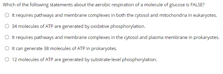 Which of the following statements about the aerobic respiration of a molecule of glucose is FALSE?
O It requires pathways and membrane complexes in both the cytosol and mitochondria in eukaryotes.
O 34 molecules of ATP are generated by oxidative phosphorylation.
O It requires pathways and membrane complexes in the cytosol and plasma membrane in prokaryotes.
O It can generate 38 molecules of ATP in prokaryotes.
O 12 molecules of ATP are generated by substrate-level phosphorylation.
