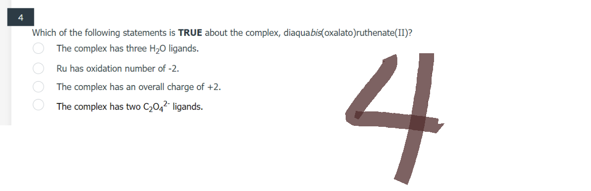 4
Which of the following statements is TRUE about the complex, diaquabis(oxalato)ruthenate(II)?
The complex has three H₂O ligands.
Ru has oxidation number of -2.
The
complex has an overall charge of +2.
The complex has two C₂04² ligands.
O O O O
4