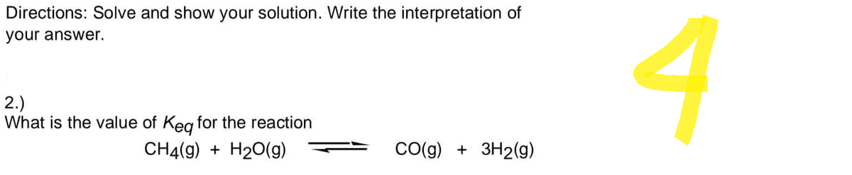 Directions: Solve and show your solution. Write the interpretation of
your answer.
2.)
What is the value of Keq for the reaction
CH4(g) + H₂O(g)
CO(g) + 3H2(g)
4