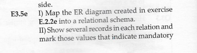 side.
I) Map the ER diagram created in exercise
E.2.2e into a relational schema.
E3.5e
II) Show several records in each relation and
mark those values that indicate mandatory
