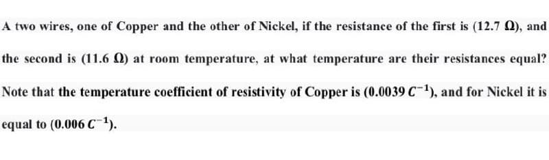 A two wires, one of Copper and the other of Nickel, if the resistance of the first is (12.7 Q), and
the second is (11.6 0) at room temperature, at what temperature are their resistances equal?
Note that the temperature coefficient of resistivity of Copper is (0.0039 C-1), and for Nickel it is
equal to (0.006 C1).
