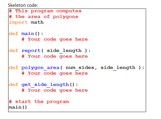 Skeleton code:
#This program computes
#the area of polygons
import math
def main ():
# Your code goes here
def report( side_length ) :
# Your code goes here
def polygon_area( num_sides, side_length):
# Your code goes here
def get_side_length():
# Your code goes here
#start the program
main ()