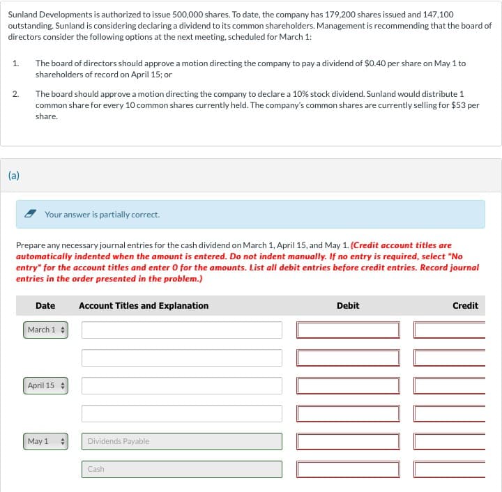 Sunland Developments is authorized to issue 500,000 shares. To date, the company has 179,200 shares issued and 147,100
outstanding. Sunland is considering declaring a dividend to its common shareholders. Management is recommending that the board of
directors consider the following options at the next meeting, scheduled for March 1:
1.
2.
(a)
The board of directors should approve a motion directing the company to pay a dividend of $0.40 per share on May 1 to
shareholders of record on April 15; or
The board should approve a motion directing the company to declare a 10% stock dividend. Sunland would distribute 1
common share for every 10 common shares currently held. The company's common shares are currently selling for $53 per
share.
Your answer is partially correct.
Prepare any necessary journal entries for the cash dividend on March 1, April 15, and May 1. (Credit account titles are
automatically indented when the amount is entered. Do not indent manually. If no entry is required, select "No
entry" for the account titles and enter 0 for the amounts. List all debit entries before credit entries. Record journal
entries in the order presented in the problem.)
Date
March 1
April 15
May 1
Account Titles and Explanation
Dividends Payable
Cash
Debit
1000
Credit