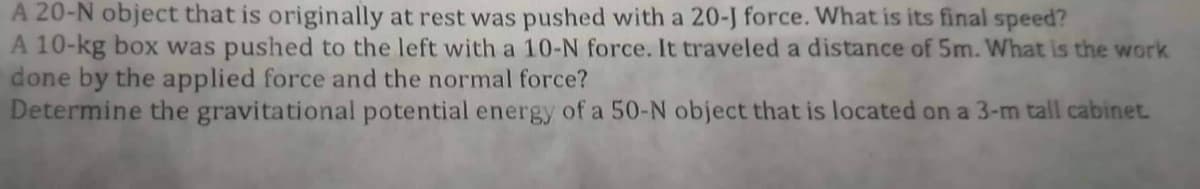 A 20-N object that is originally at rest was pushed with a 20-J force. What is its final speed?
A 10-kg box was pushed to the left with a 10-N force. It traveled a distance of 5m. What is the work
done by the applied force and the normal force?
Determine the gravitational potential energy of a 50-N object that is located on a 3-m tall cabinet.
