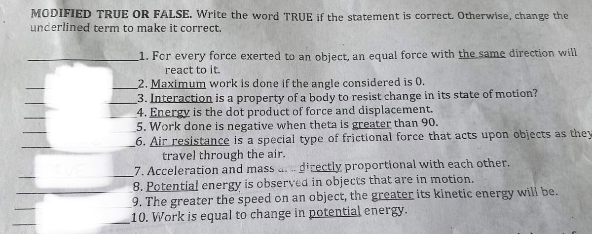 MODIFIED TRUE OR FALSE. Write the word TRUE if the statement is correct. Otherwise, change the
underlined term to make it correct.
RUE
1. For every force exerted to an object, an equal force with the same direction will
react to it.
2. Maximum work is done if the angle considered is 0.
3. Interaction is a property of a body to resist change in its state of motion?
4. Energy is the dot product of force and displacement.
5. Work done is negative when theta is greater than 90.
6. Air resistance is a special type of frictional force that acts upon objects as they
travel through the air.
7. Acceleration and mass and directly proportional with each other.
8. Potential energy is observed in objects that are in motion.
9. The greater the speed on an object, the greater its kinetic energy will be.
10. Work is equal to change in potential energy.