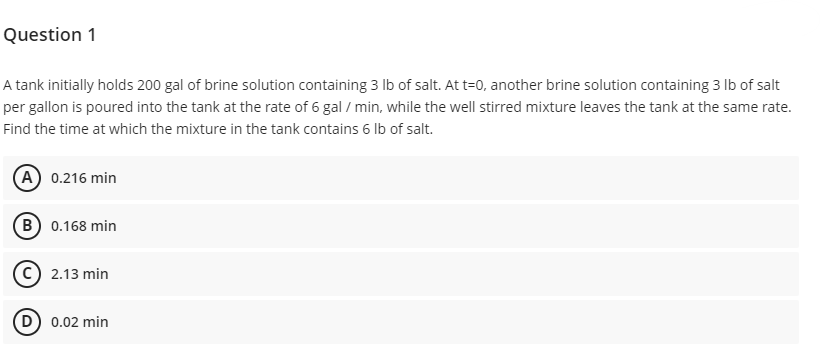 Question 1
A tank initially holds 200 gal of brine solution containing 3 lb of salt. At t=0, another brine solution containing 3 lb of salt
per gallon is poured into the tank at the rate of 6 gal / min, while the well stirred mixture leaves the tank at the same rate.
Find the time at which the mixture in the tank contains 6 lb of salt.
(A) 0.216 min
B) 0.168 min
2.13 min
D) 0.02 min