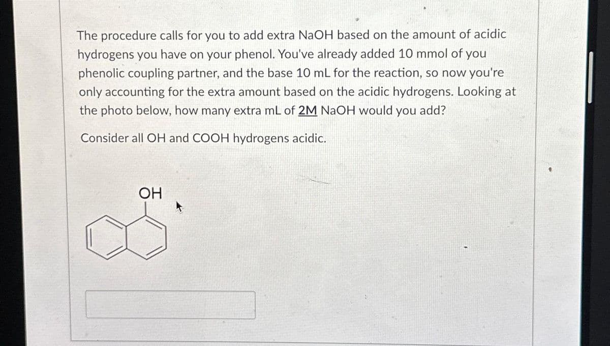 The procedure calls for you to add extra NaOH based on the amount of acidic
hydrogens you have on your phenol. You've already added 10 mmol of you
phenolic coupling partner, and the base 10 mL for the reaction, so now you're
only accounting for the extra amount based on the acidic hydrogens. Looking at
the photo below, how many extra mL of 2M NaOH would you add?
Consider all OH and COOH hydrogens acidic.
OH