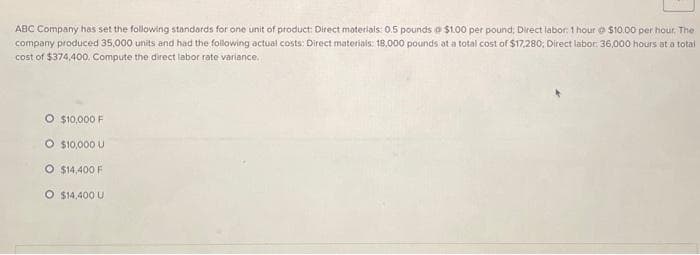 ABC Company has set the following standards for one unit of product: Direct materials: 0.5 pounds a $1.00 per pound; Direct labor: 1 hour $10.00 per hour. The
company produced 35,000 units and had the following actual costs: Direct materials: 18,000 pounds at a total cost of $17,280; Direct labor: 36,000 hours at a total
cost of $374,400. Compute the direct labor rate variance.
O $10,000 F
O $10,000 U
O $14,400 F
O $14,400 U