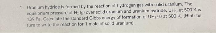 1. Uranium hydride is formed by the reaction of hydrogen gas with solid uranium. The
equilibrium pressure of H₂ (g) over solid uranium and uranium hydride, UH3, at 500 K is
139 Pa. Calculate the standard Gibbs energy of formation of UH3 (s) at 500 K. [Hint: be
sure to write the reaction for 1 mole of solid uranium]