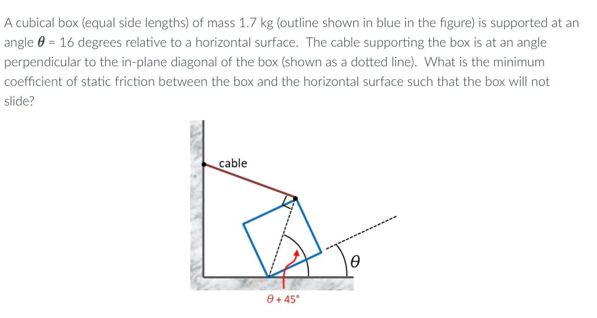 A cubical box (equal side lengths) of mass 1.7 kg (outline shown in blue in the figure) is supported at an
angle = 16 degrees relative to a horizontal surface. The cable supporting the box is at an angle
perpendicular to the in-plane diagonal of the box (shown as a dotted line). What is the minimum
coefficient of static friction between the box and the horizontal surface such that the box will not
slide?
cable
0 + 45°
Ө