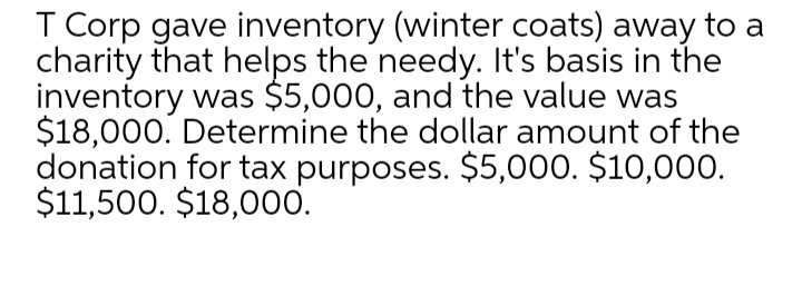 T Corp gave inventory (winter coats) away to a
charity that helps the needy. It's basis in the
inventory was $5,000, and the value was
$18,000. Determine the dollar amount of the
donation for tax purposes. $5,000. $10,000.
$11,500. $18,000.
