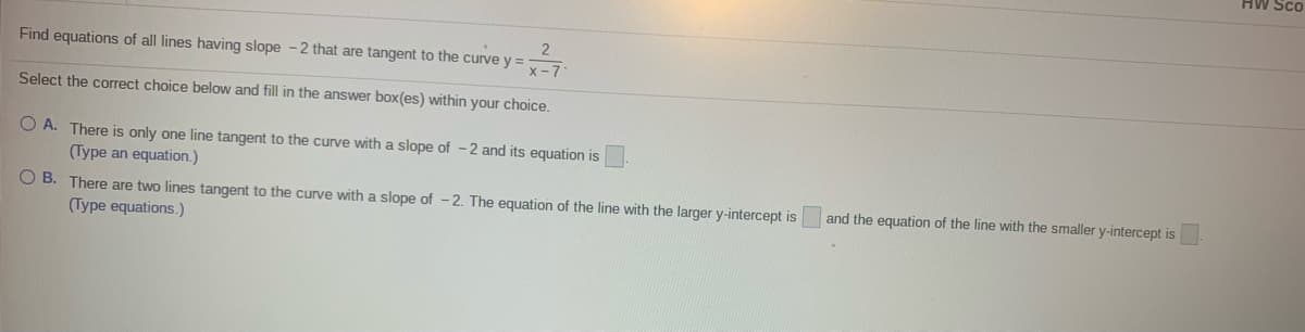 HW Sco
Find equations of all lines having slope -2 that are tangent to the curve y =
Select the correct choice below and fill in the answer box(es) within your choice.
O A. There is only one line tangent to the curve with a slope of - 2 and its equation is
(Type an equation.)
O B. There are two lines tangent to the curve with a slope of - 2. The equation of the line with the larger y-intercept is
(Type equations.)
and the equation of the line with the smaller y-intercept is
